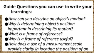 ●How can you describe an object’s motion?
●Why is determining object’s position
important in describing its motion?
●What is a frame of reference?
●Why is a frame of reference useful?
●How does a use of a measurement scale
provide clarity in locating the position of an
Guide Questions you can use to write your
learnings:
 