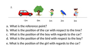 a. What is the reference point?
b. What is the position of the car with respect to the tree?
c. What is the position of the boy with regards to the car?
d. What is the position of the bird with respect to the boy?
e. What is the position of the girl with regards to the car?
 