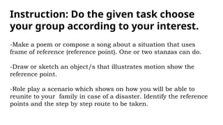 Instruction: Do the given task choose
your group according to your interest.
-Make a poem or compose a song about a situation that uses
frame of reference (reference point). One or two stanzas can do.
-Draw or sketch an object/s that illustrates motion show the
reference point.
-Role play a scenario which shows on how you will be able to
reunite to your family in case of a disaster. Identify the reference
points and the step by step route to be taken.
 