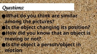 ●What do you think are similar
among the pictures?
●Is the object changing its position?
●How did you know that an object is
moving or not?
●Is the object a person/object in
motion
Questions:
 