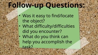 Follow-up Questions:
• Was it easy to find/locate
the object?
• What difficulty/difficulties
did you encounter?
• What do you think can
help you accomplish the
task?
 