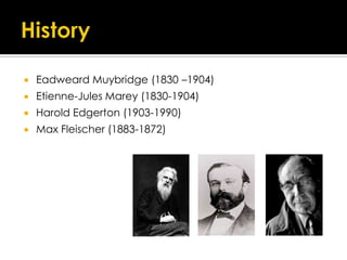    Eadweard Muybridge (1830 –1904)
   Etienne-Jules Marey (1830-1904)
   Harold Edgerton (1903-1990)
   Max Fleischer (1883-1872)
 