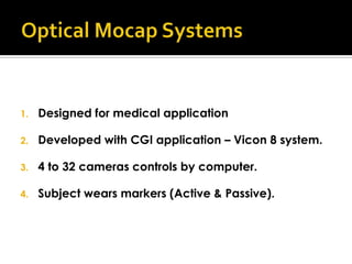 1.   Designed for medical application

2.   Developed with CGI application – Vicon 8 system.

3.   4 to 32 cameras controls by computer.

4.   Subject wears markers (Active & Passive).
 
