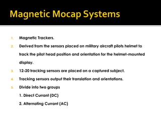 1.   Magnetic Trackers.

2.   Derived from the sensors placed on military aircraft pilots helmet to

     track the pilot head position and orientation for the helmet-mounted

     display.

3.   12-20 tracking sensors are placed on a captured subject.

4.   Tracking sensors output their translation and orientations.

5.   Divide into two groups

     1. Direct Currant (DC)

     2. Alternating Currant (AC)
 