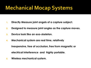 1.   Directly Measure joint angels of a capture subject.

2.   Designed to measure joint angles as the capture moves.

3.   Device look like an exo-skeleton.

4.   Mechanical system are real time, relatively

     inexpensive, free of occlusion, free from magnetic or

     electrical interference and highly portable.

5.   Wireless mechanical system.
 