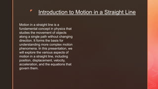 z
Introduction to Motion in a Straight Line
Motion in a straight line is a
fundamental concept in physics that
studies the movement of objects
along a single path without changing
direction. It forms the basis for
understanding more complex motion
phenomena. In this presentation, we
will explore the various aspects of
motion in a straight line, including
position, displacement, velocity,
acceleration, and the equations that
govern them.
 