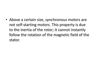 • Above a certain size, synchronous motors are
not self-starting motors. This property is due
to the inertia of the rotor; it cannot instantly
follow the rotation of the magnetic field of the
stator.
 