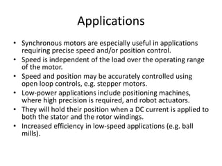 Applications
• Synchronous motors are especially useful in applications
requiring precise speed and/or position control.
• Speed is independent of the load over the operating range
of the motor.
• Speed and position may be accurately controlled using
open loop controls, e.g. stepper motors.
• Low-power applications include positioning machines,
where high precision is required, and robot actuators.
• They will hold their position when a DC current is applied to
both the stator and the rotor windings.
• Increased efficiency in low-speed applications (e.g. ball
mills).
 