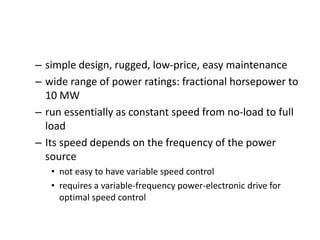 – simple design, rugged, low-price, easy maintenance
– wide range of power ratings: fractional horsepower to
10 MW
– run essentially as constant speed from no-load to full
load
– Its speed depends on the frequency of the power
source
• not easy to have variable speed control
• requires a variable-frequency power-electronic drive for
optimal speed control
 
