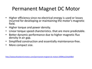 Permanent Magnet DC Motor
• Higher efficiency since no electrical energy is used or losses
incurred for developing or maintaining the motor’s magnetic
field.
• Higher torque and power density.
• Linear torque speed charcteristics. that are more predictable.
• Better dynamic performance due to higher magnetic flux
density in air gap.
• Simplified construction and essentially maintenance-free.
• More compact size.
http://www.ohioelectricmotors.com/permanent-magnet-dc-motors-649#ixzz2sttph8bA
 