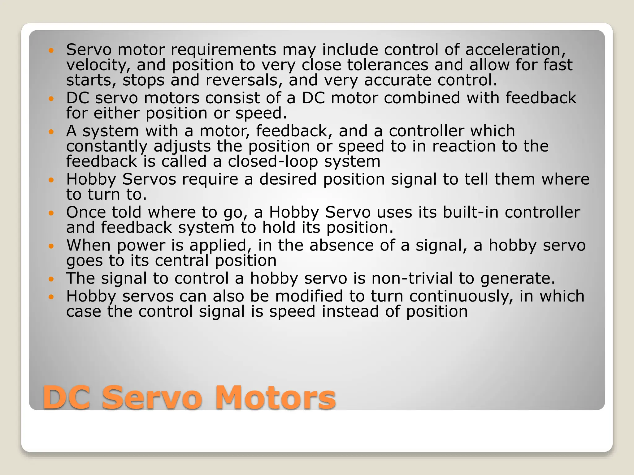 DC Servo Motors
 Servo motor requirements may include control of acceleration,
velocity, and position to very close tolerances and allow for fast
starts, stops and reversals, and very accurate control.
 DC servo motors consist of a DC motor combined with feedback
for either position or speed.
 A system with a motor, feedback, and a controller which
constantly adjusts the position or speed to in reaction to the
feedback is called a closed-loop system
 Hobby Servos require a desired position signal to tell them where
to turn to.
 Once told where to go, a Hobby Servo uses its built-in controller
and feedback system to hold its position.
 When power is applied, in the absence of a signal, a hobby servo
goes to its central position
 The signal to control a hobby servo is non-trivial to generate.
 Hobby servos can also be modified to turn continuously, in which
case the control signal is speed instead of position
 