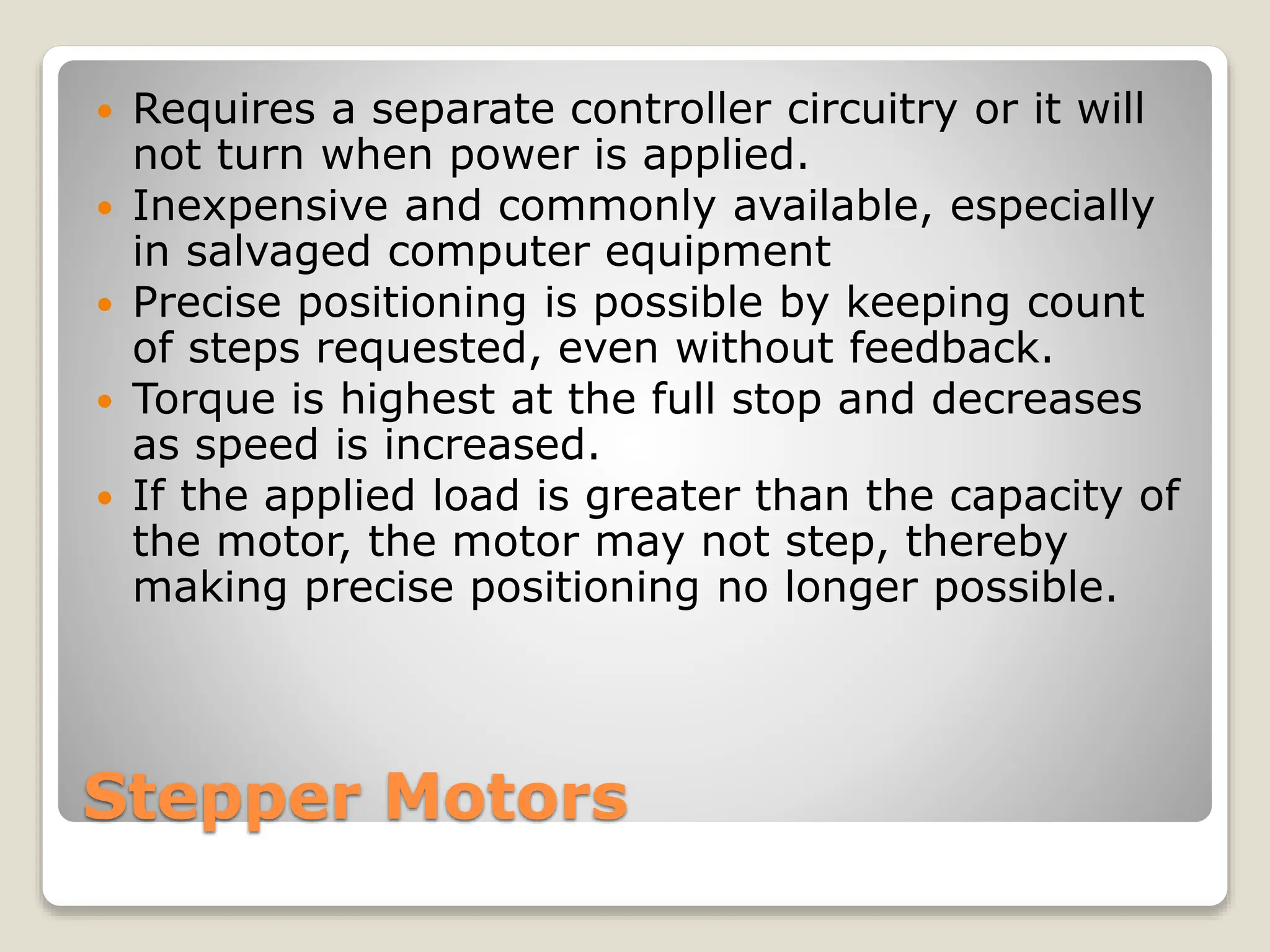 Stepper Motors
 Requires a separate controller circuitry or it will
not turn when power is applied.
 Inexpensive and commonly available, especially
in salvaged computer equipment
 Precise positioning is possible by keeping count
of steps requested, even without feedback.
 Torque is highest at the full stop and decreases
as speed is increased.
 If the applied load is greater than the capacity of
the motor, the motor may not step, thereby
making precise positioning no longer possible.
 