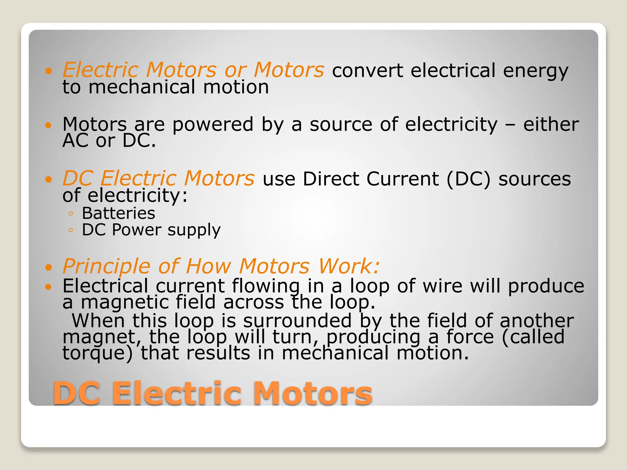 DC Electric Motors
 Electric Motors or Motors convert electrical energy
to mechanical motion
 Motors are powered by a source of electricity – either
AC or DC.
 DC Electric Motors use Direct Current (DC) sources
of electricity:
◦ Batteries
◦ DC Power supply
 Principle of How Motors Work:
 Electrical current flowing in a loop of wire will produce
a magnetic field across the loop.
When this loop is surrounded by the field of another
magnet, the loop will turn, producing a force (called
torque) that results in mechanical motion.
 