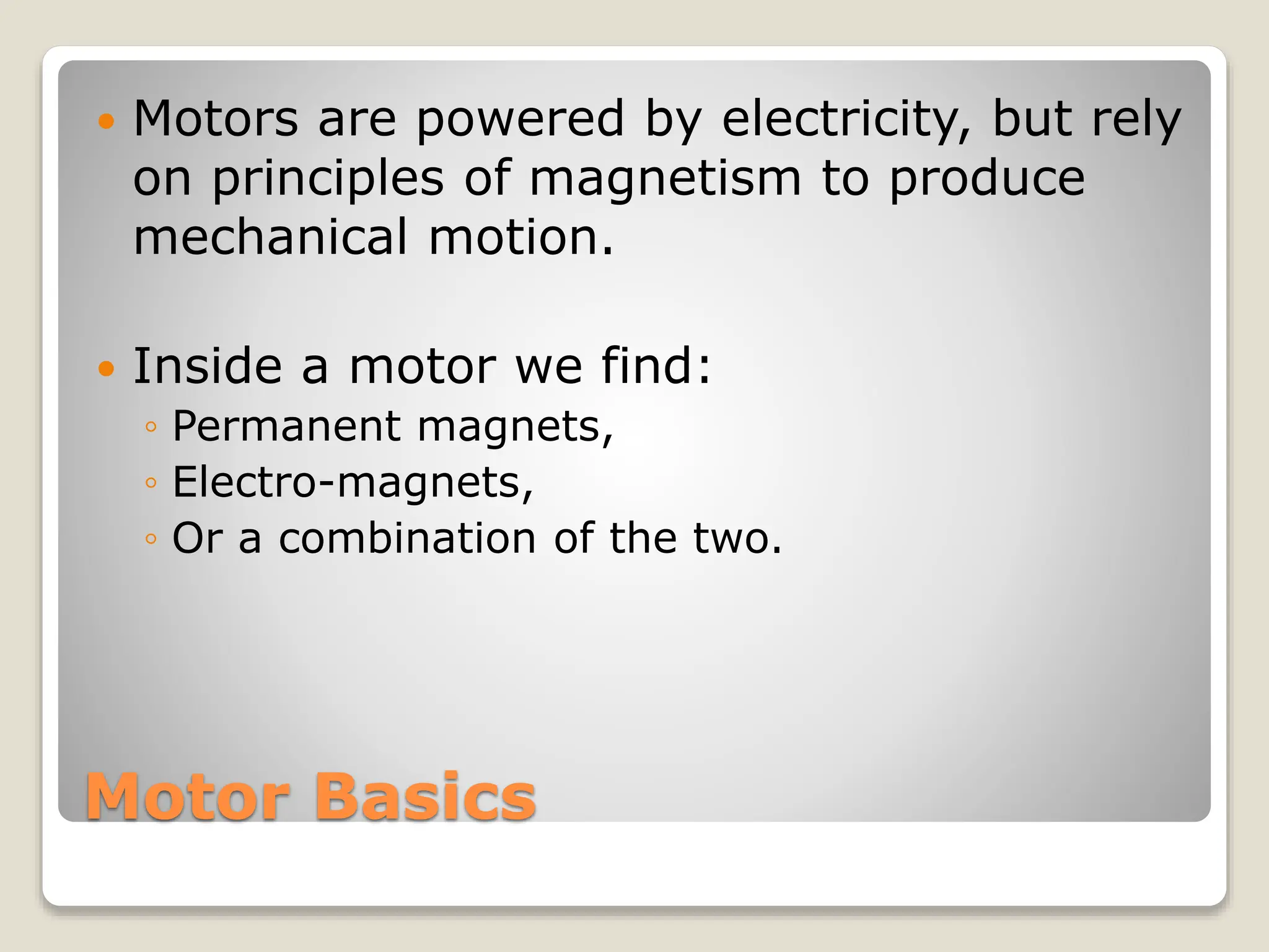 Motor Basics
 Motors are powered by electricity, but rely
on principles of magnetism to produce
mechanical motion.
 Inside a motor we find:
◦ Permanent magnets,
◦ Electro-magnets,
◦ Or a combination of the two.
 