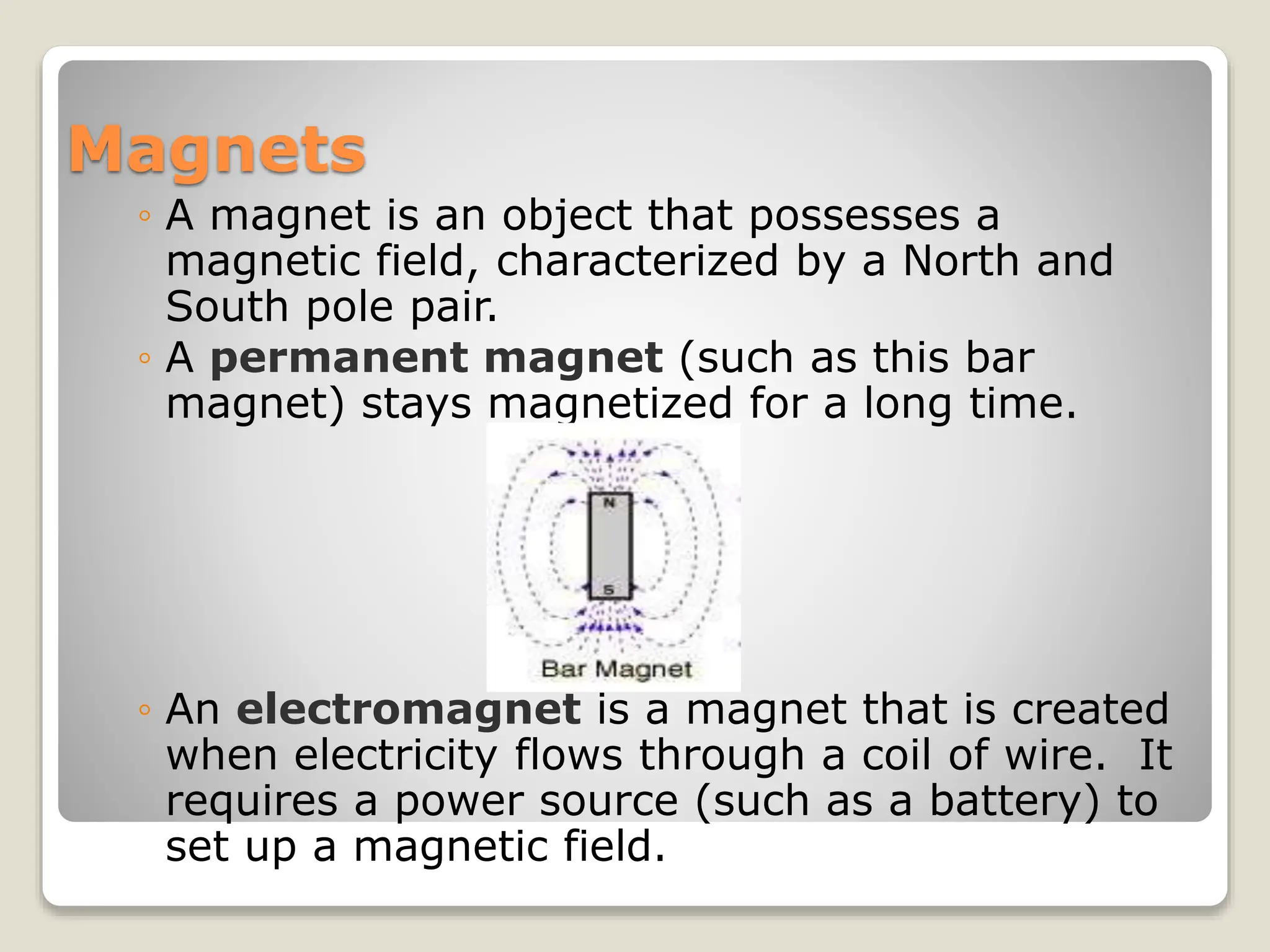 Magnets
◦ A magnet is an object that possesses a
magnetic field, characterized by a North and
South pole pair.
◦ A permanent magnet (such as this bar
magnet) stays magnetized for a long time.
◦ An electromagnet is a magnet that is created
when electricity flows through a coil of wire. It
requires a power source (such as a battery) to
set up a magnetic field.
 