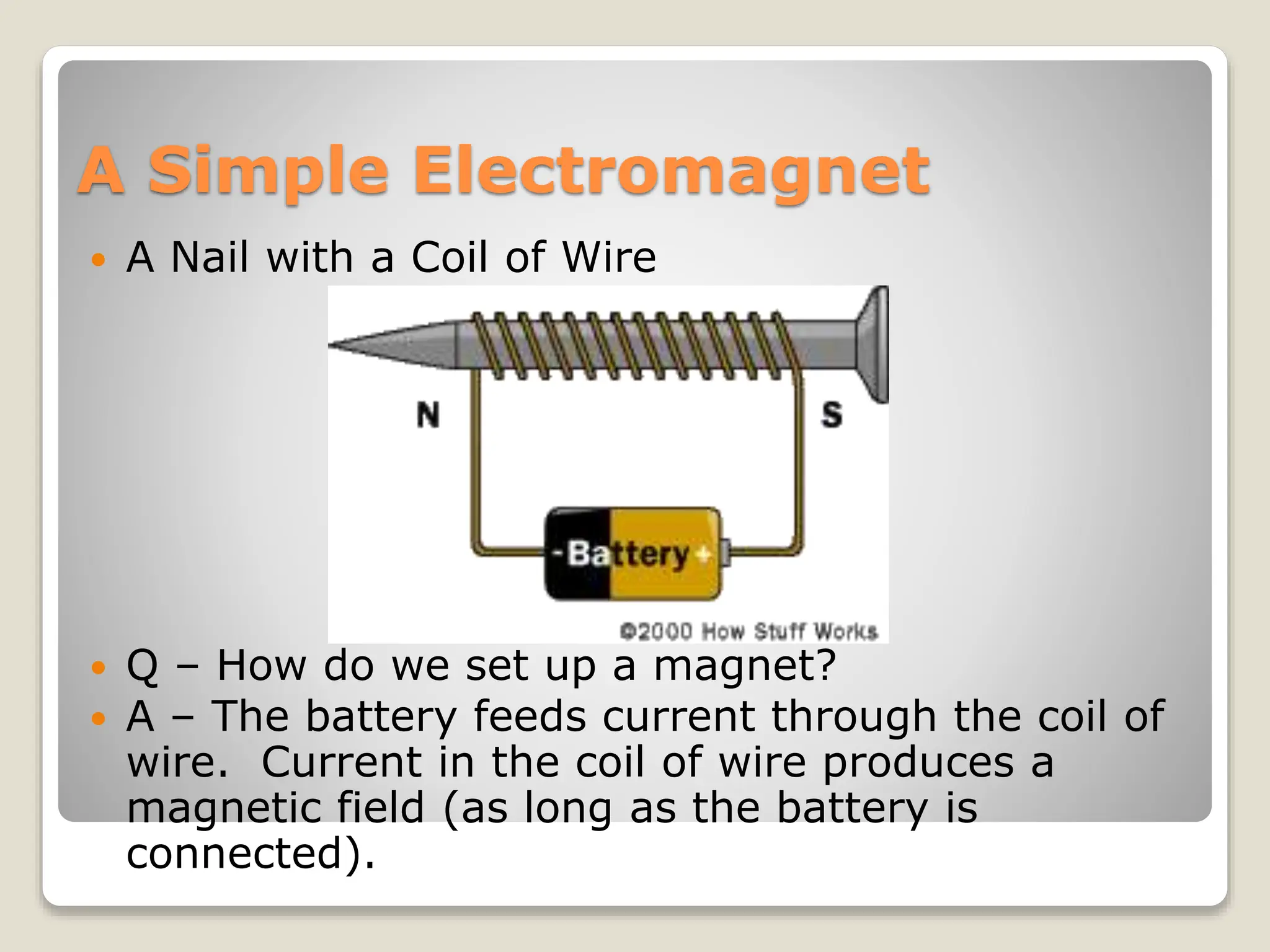 A Simple Electromagnet
 A Nail with a Coil of Wire
 Q – How do we set up a magnet?
 A – The battery feeds current through the coil of
wire. Current in the coil of wire produces a
magnetic field (as long as the battery is
connected).
 