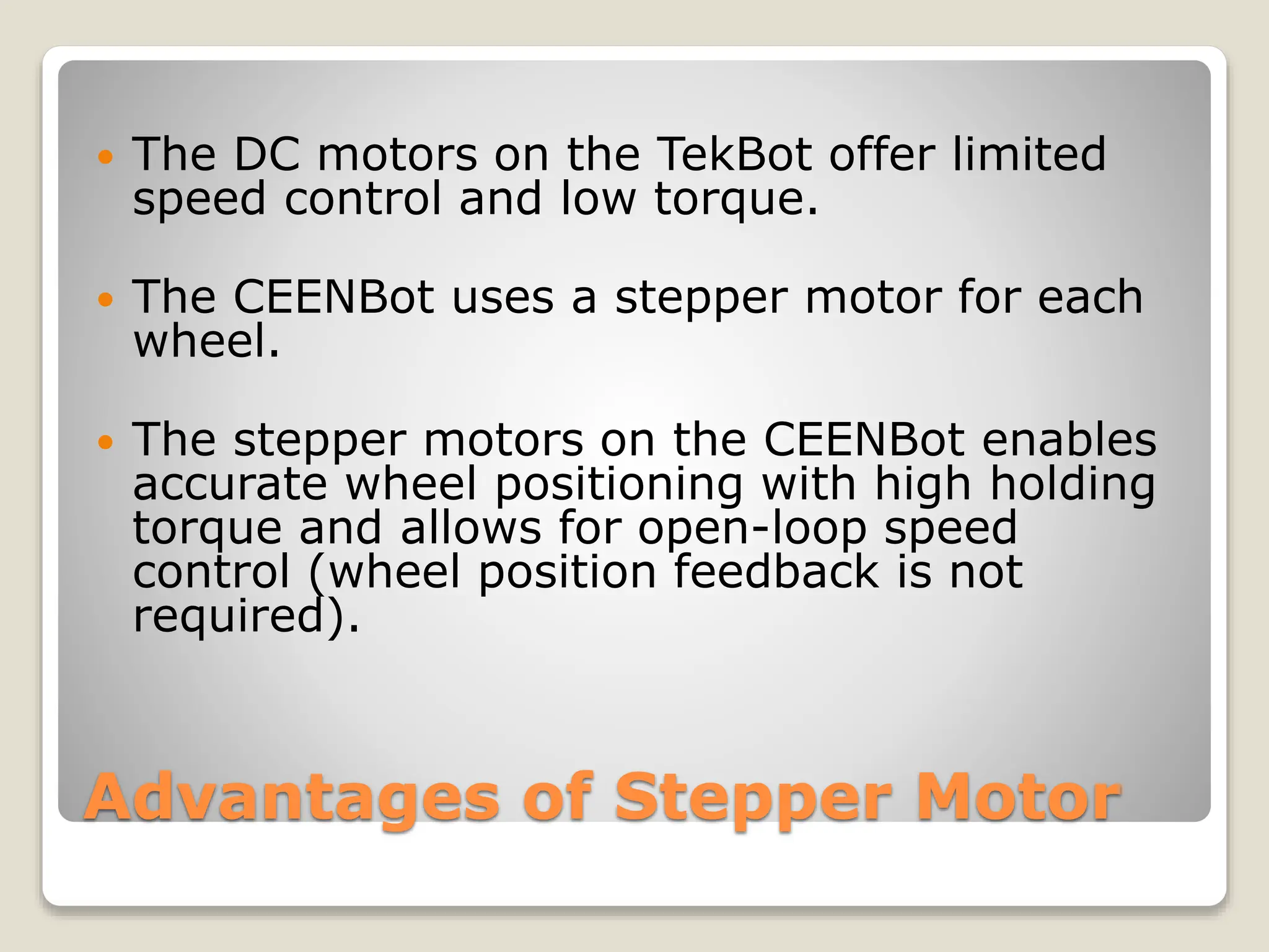 Advantages of Stepper Motor
 The DC motors on the TekBot offer limited
speed control and low torque.
 The CEENBot uses a stepper motor for each
wheel.
 The stepper motors on the CEENBot enables
accurate wheel positioning with high holding
torque and allows for open-loop speed
control (wheel position feedback is not
required).
 