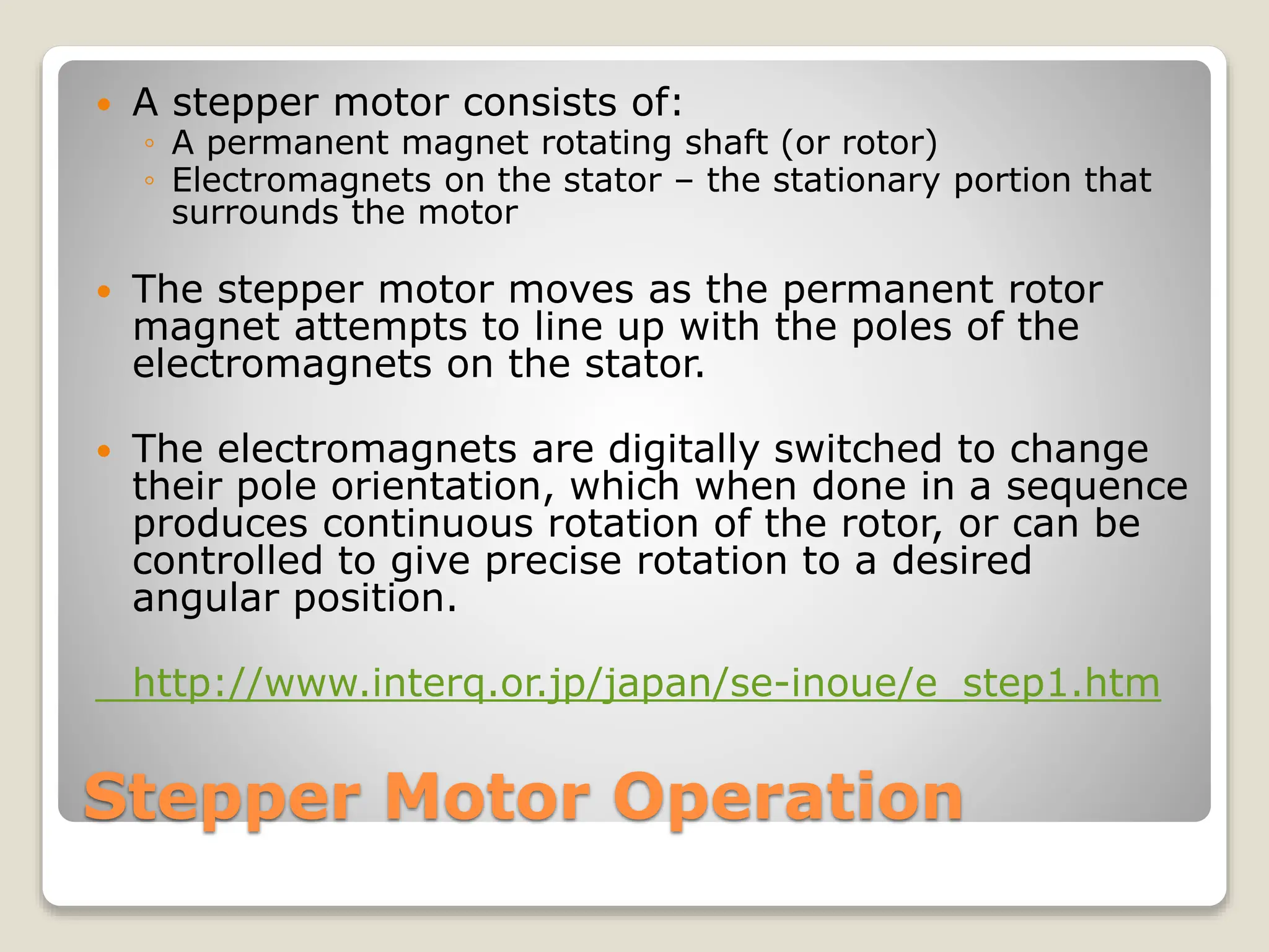 Stepper Motor Operation
 A stepper motor consists of:
◦ A permanent magnet rotating shaft (or rotor)
◦ Electromagnets on the stator – the stationary portion that
surrounds the motor
 The stepper motor moves as the permanent rotor
magnet attempts to line up with the poles of the
electromagnets on the stator.
 The electromagnets are digitally switched to change
their pole orientation, which when done in a sequence
produces continuous rotation of the rotor, or can be
controlled to give precise rotation to a desired
angular position.
http://www.interq.or.jp/japan/se-inoue/e_step1.htm
 