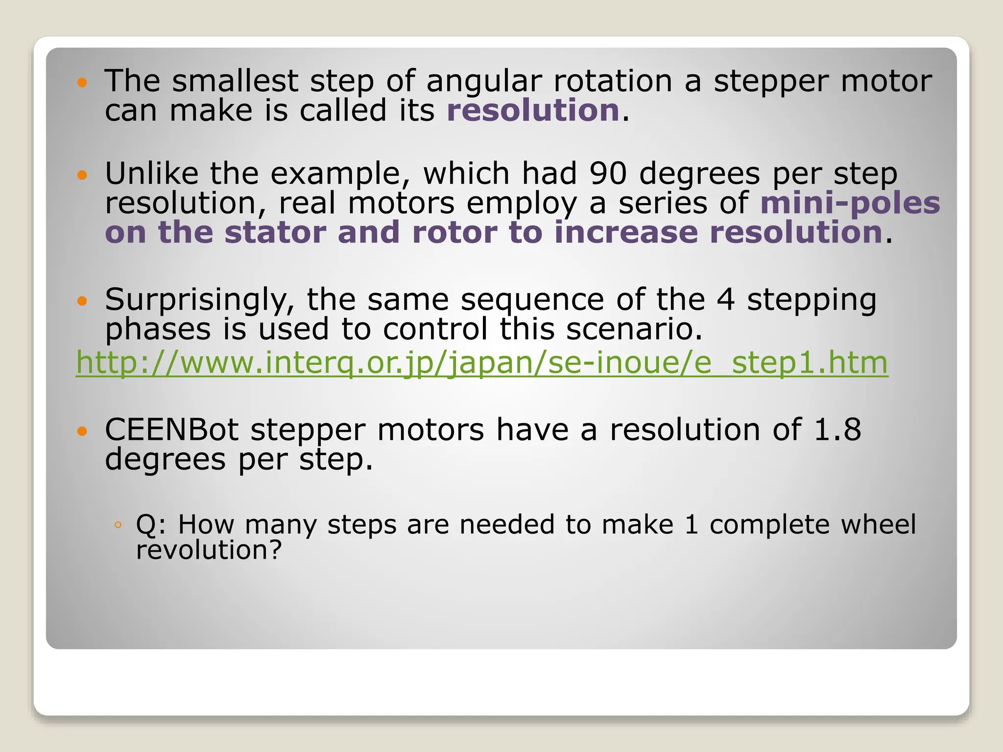  The smallest step of angular rotation a stepper motor
can make is called its resolution.
 Unlike the example, which had 90 degrees per step
resolution, real motors employ a series of mini-poles
on the stator and rotor to increase resolution.
 Surprisingly, the same sequence of the 4 stepping
phases is used to control this scenario.
http://www.interq.or.jp/japan/se-inoue/e_step1.htm
 CEENBot stepper motors have a resolution of 1.8
degrees per step.
◦ Q: How many steps are needed to make 1 complete wheel
revolution?
 