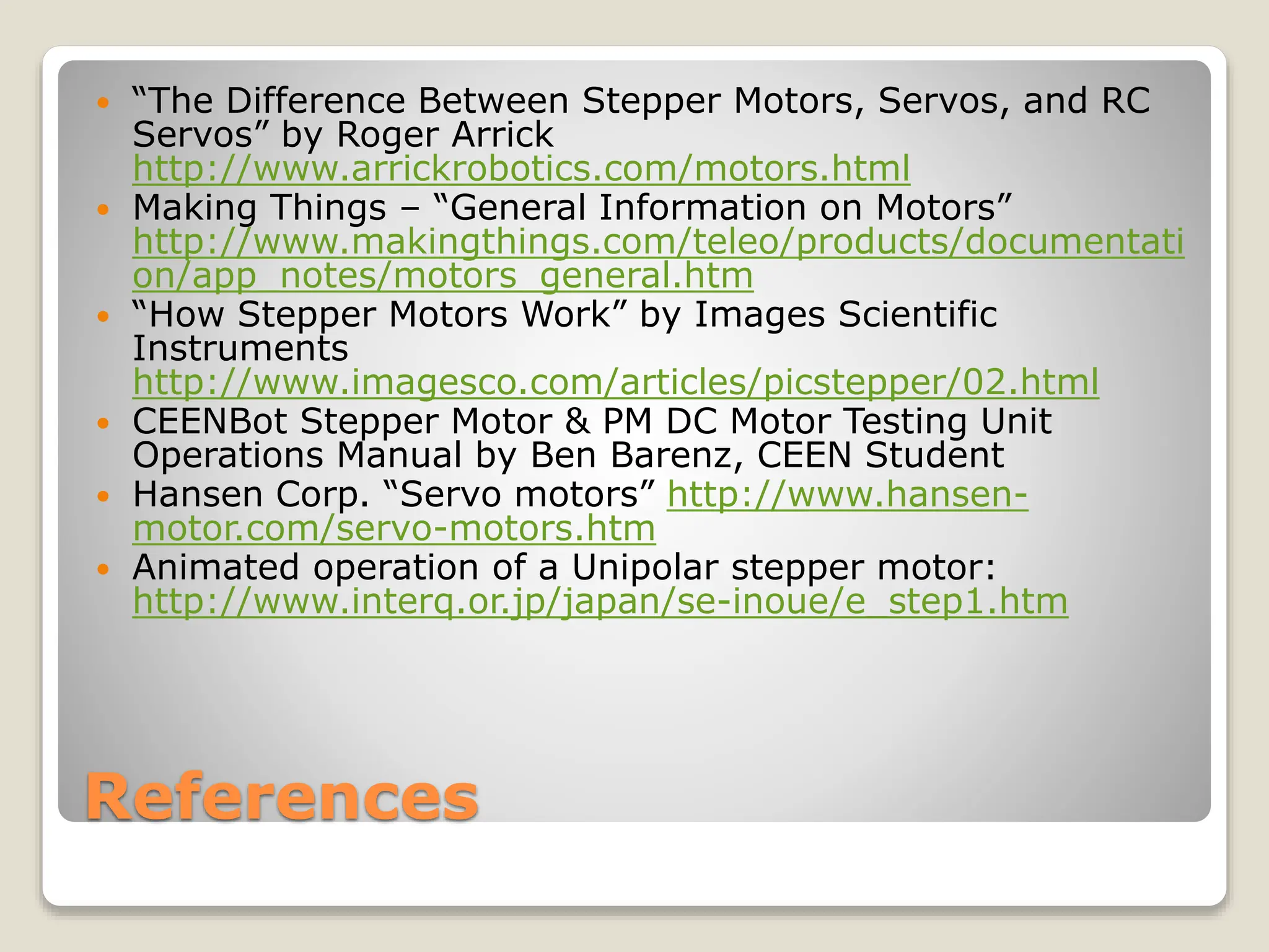 References
 “The Difference Between Stepper Motors, Servos, and RC
Servos” by Roger Arrick
http://www.arrickrobotics.com/motors.html
 Making Things – “General Information on Motors”
http://www.makingthings.com/teleo/products/documentati
on/app_notes/motors_general.htm
 “How Stepper Motors Work” by Images Scientific
Instruments
http://www.imagesco.com/articles/picstepper/02.html
 CEENBot Stepper Motor & PM DC Motor Testing Unit
Operations Manual by Ben Barenz, CEEN Student
 Hansen Corp. “Servo motors” http://www.hansen-
motor.com/servo-motors.htm
 Animated operation of a Unipolar stepper motor:
http://www.interq.or.jp/japan/se-inoue/e_step1.htm
 