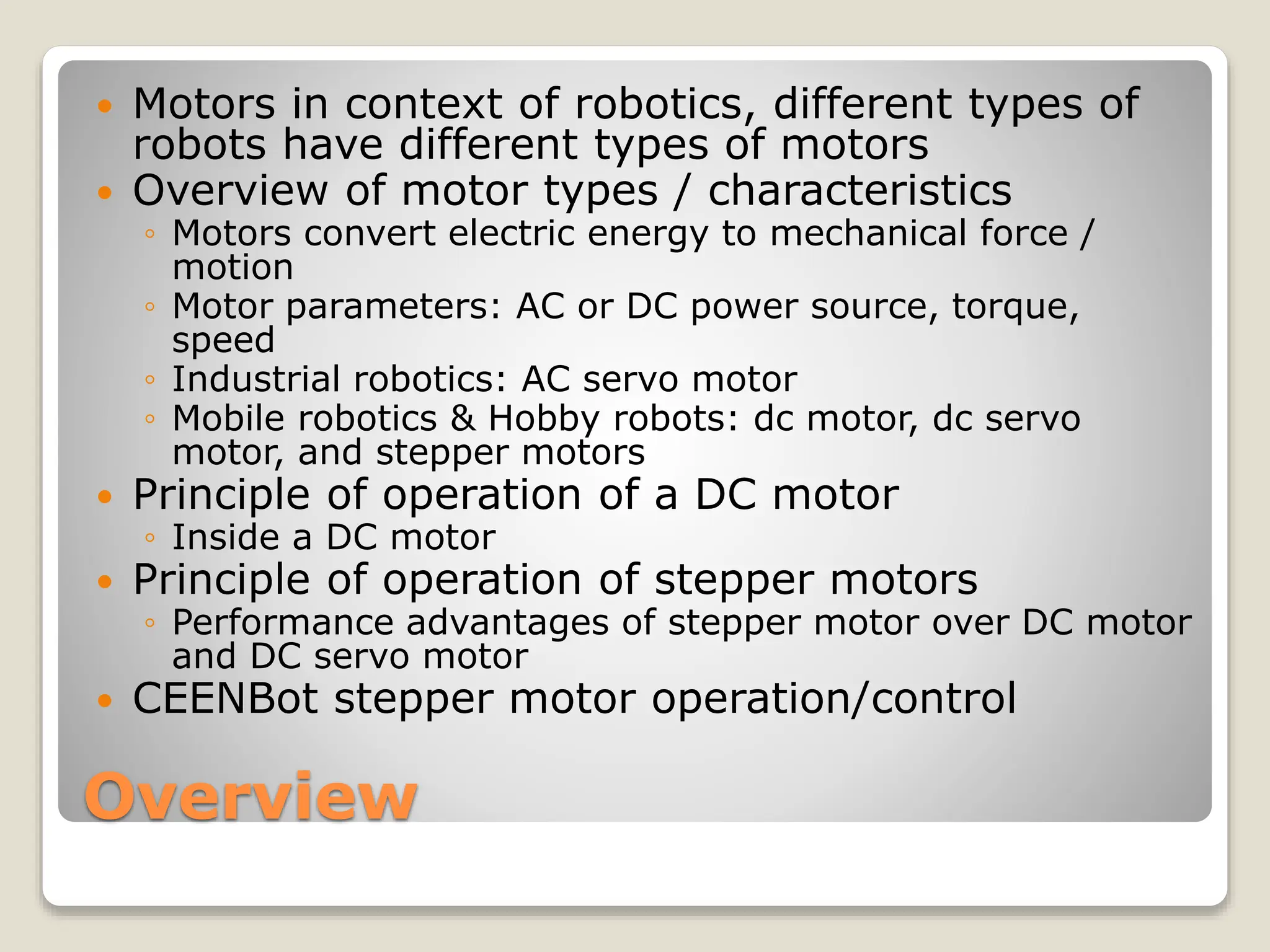 Overview
 Motors in context of robotics, different types of
robots have different types of motors
 Overview of motor types / characteristics
◦ Motors convert electric energy to mechanical force /
motion
◦ Motor parameters: AC or DC power source, torque,
speed
◦ Industrial robotics: AC servo motor
◦ Mobile robotics & Hobby robots: dc motor, dc servo
motor, and stepper motors
 Principle of operation of a DC motor
◦ Inside a DC motor
 Principle of operation of stepper motors
◦ Performance advantages of stepper motor over DC motor
and DC servo motor
 CEENBot stepper motor operation/control
 