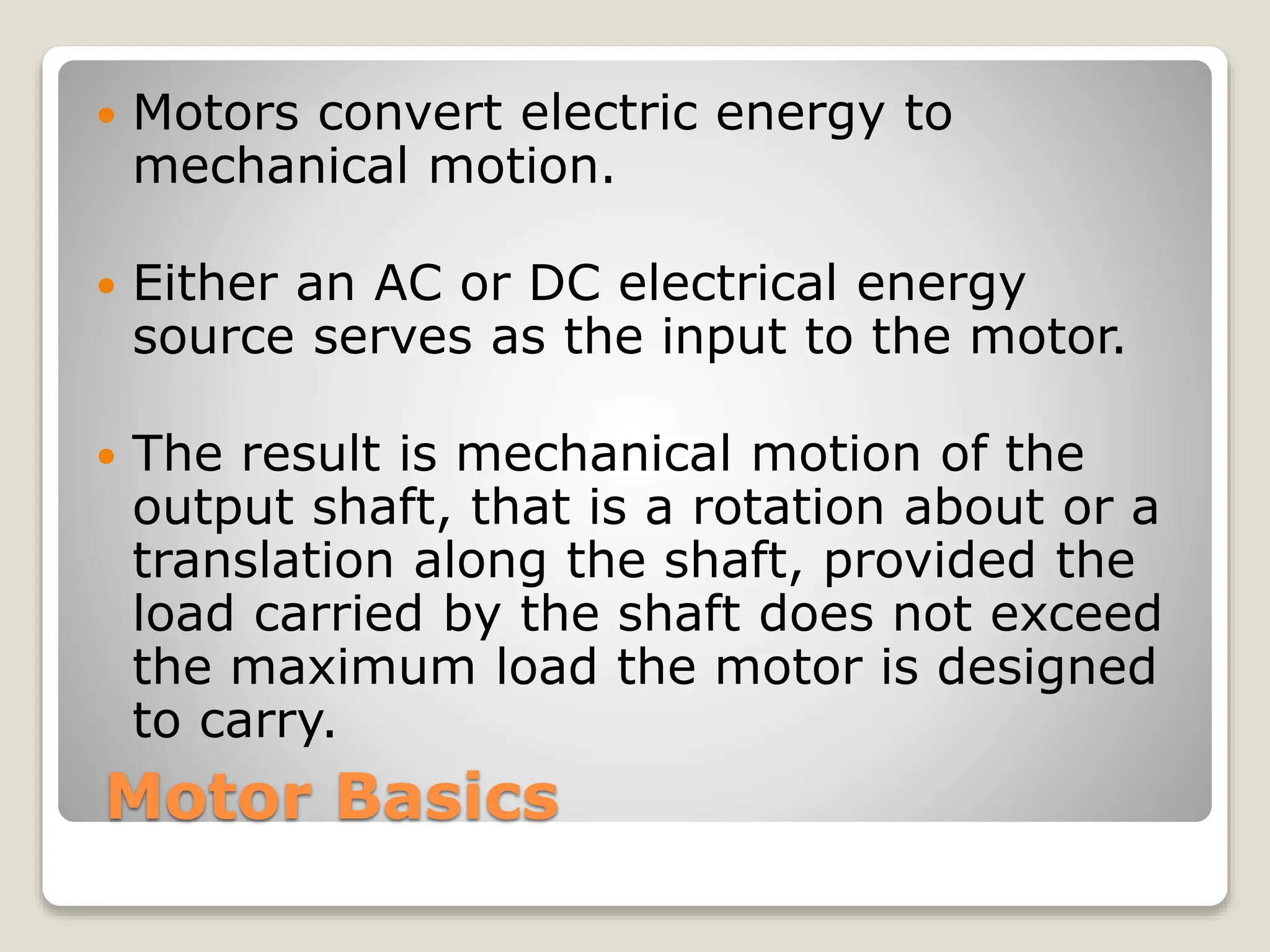 Motor Basics
 Motors convert electric energy to
mechanical motion.
 Either an AC or DC electrical energy
source serves as the input to the motor.
 The result is mechanical motion of the
output shaft, that is a rotation about or a
translation along the shaft, provided the
load carried by the shaft does not exceed
the maximum load the motor is designed
to carry.
 