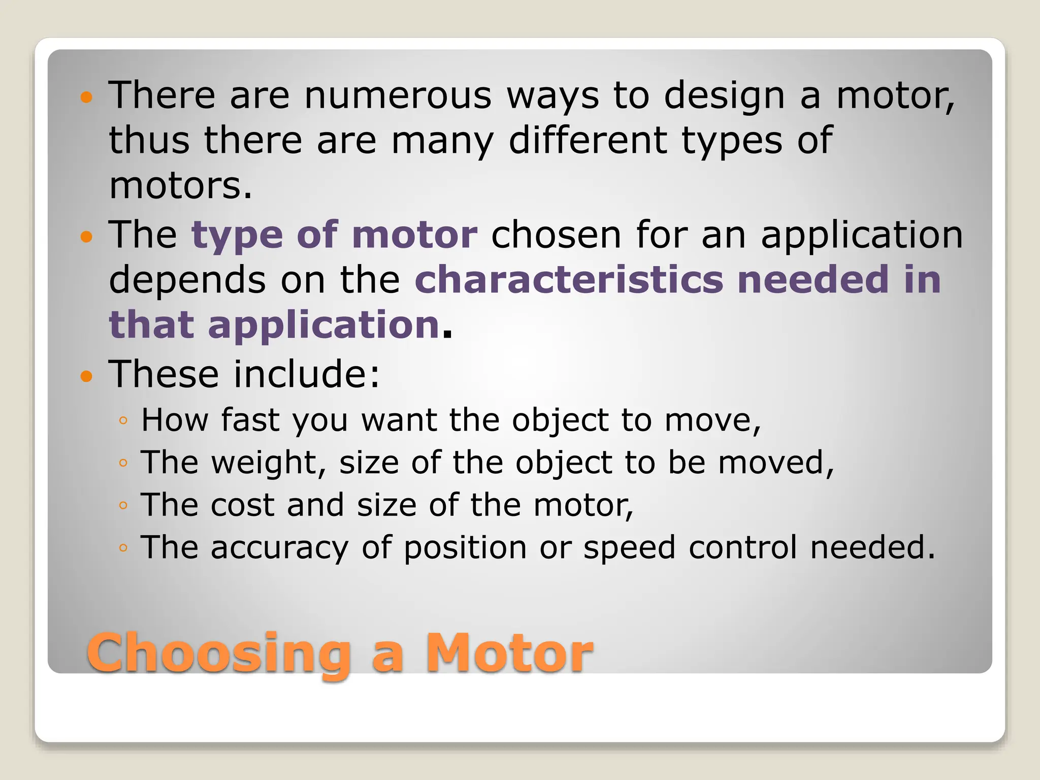 Choosing a Motor
 There are numerous ways to design a motor,
thus there are many different types of
motors.
 The type of motor chosen for an application
depends on the characteristics needed in
that application.
 These include:
◦ How fast you want the object to move,
◦ The weight, size of the object to be moved,
◦ The cost and size of the motor,
◦ The accuracy of position or speed control needed.
 