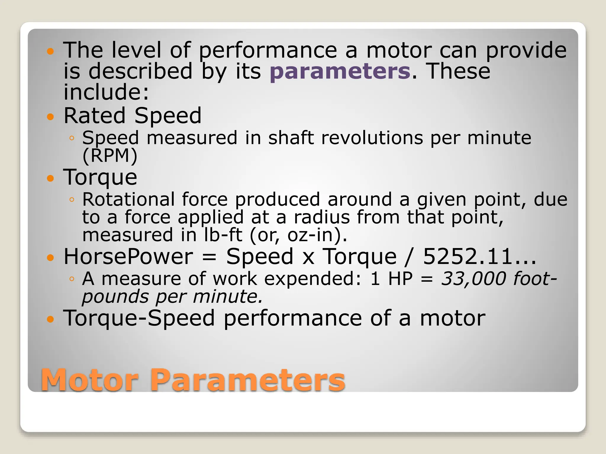 Motor Parameters
 The level of performance a motor can provide
is described by its parameters. These
include:
 Rated Speed
◦ Speed measured in shaft revolutions per minute
(RPM)
 Torque
◦ Rotational force produced around a given point, due
to a force applied at a radius from that point,
measured in lb-ft (or, oz-in).
 HorsePower = Speed x Torque / 5252.11...
◦ A measure of work expended: 1 HP = 33,000 foot-
pounds per minute.
 Torque-Speed performance of a motor
 