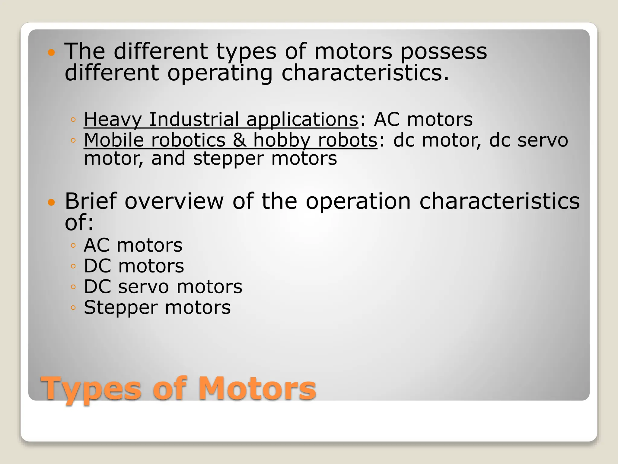 Types of Motors
 The different types of motors possess
different operating characteristics.
◦ Heavy Industrial applications: AC motors
◦ Mobile robotics & hobby robots: dc motor, dc servo
motor, and stepper motors
 Brief overview of the operation characteristics
of:
◦ AC motors
◦ DC motors
◦ DC servo motors
◦ Stepper motors
 