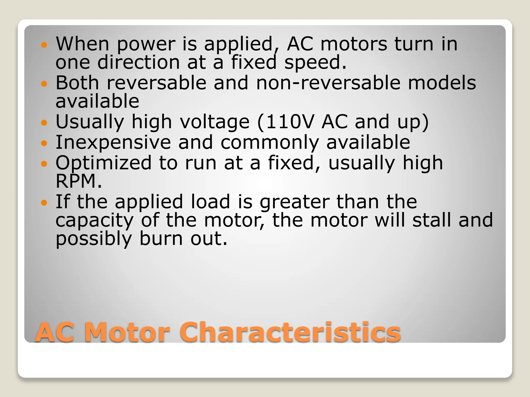 AC Motor Characteristics
 When power is applied, AC motors turn in
one direction at a fixed speed.
 Both reversable and non-reversable models
available
 Usually high voltage (110V AC and up)
 Inexpensive and commonly available
 Optimized to run at a fixed, usually high
RPM.
 If the applied load is greater than the
capacity of the motor, the motor will stall and
possibly burn out.
 