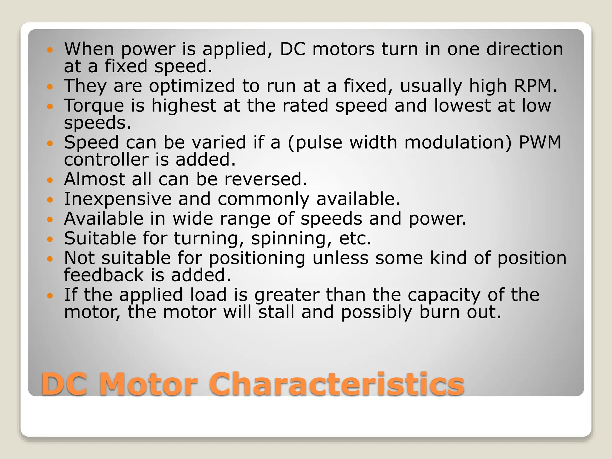 DC Motor Characteristics
 When power is applied, DC motors turn in one direction
at a fixed speed.
 They are optimized to run at a fixed, usually high RPM.
 Torque is highest at the rated speed and lowest at low
speeds.
 Speed can be varied if a (pulse width modulation) PWM
controller is added.
 Almost all can be reversed.
 Inexpensive and commonly available.
 Available in wide range of speeds and power.
 Suitable for turning, spinning, etc.
 Not suitable for positioning unless some kind of position
feedback is added.
 If the applied load is greater than the capacity of the
motor, the motor will stall and possibly burn out.
 