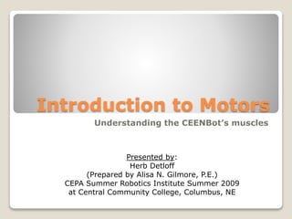 Introduction to Motors
Understanding the CEENBot’s muscles
Presented by:
Herb Detloff
(Prepared by Alisa N. Gilmore, P.E.)
CEPA Summer Robotics Institute Summer 2009
at Central Community College, Columbus, NE
 