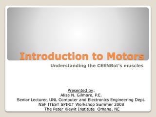 Introduction to Motors
Understanding the CEENBot’s muscles
Presented by:
Alisa N. Gilmore, P.E.
Senior Lecturer, UNL Computer and Electronics Engineering Dept.
NSF ITEST SPIRIT Workshop Summer 2008
The Peter Kiewit Institute Omaha, NE
 