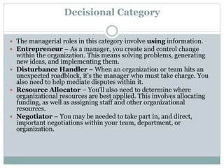 Decisional Category
 The managerial roles in this category involve using information.
 Entrepreneur – As a manager, you create and control change
within the organization. This means solving problems, generating
new ideas, and implementing them.
 Disturbance Handler – When an organization or team hits an
unexpected roadblock, it's the manager who must take charge. You
also need to help mediate disputes within it.
 Resource Allocator – You'll also need to determine where
organizational resources are best applied. This involves allocating
funding, as well as assigning staff and other organizational
resources.
 Negotiator – You may be needed to take part in, and direct,
important negotiations within your team, department, or
organization.
 