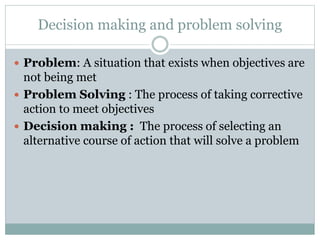 Decision making and problem solving
 Problem: A situation that exists when objectives are
not being met
 Problem Solving : The process of taking corrective
action to meet objectives
 Decision making : The process of selecting an
alternative course of action that will solve a problem
 