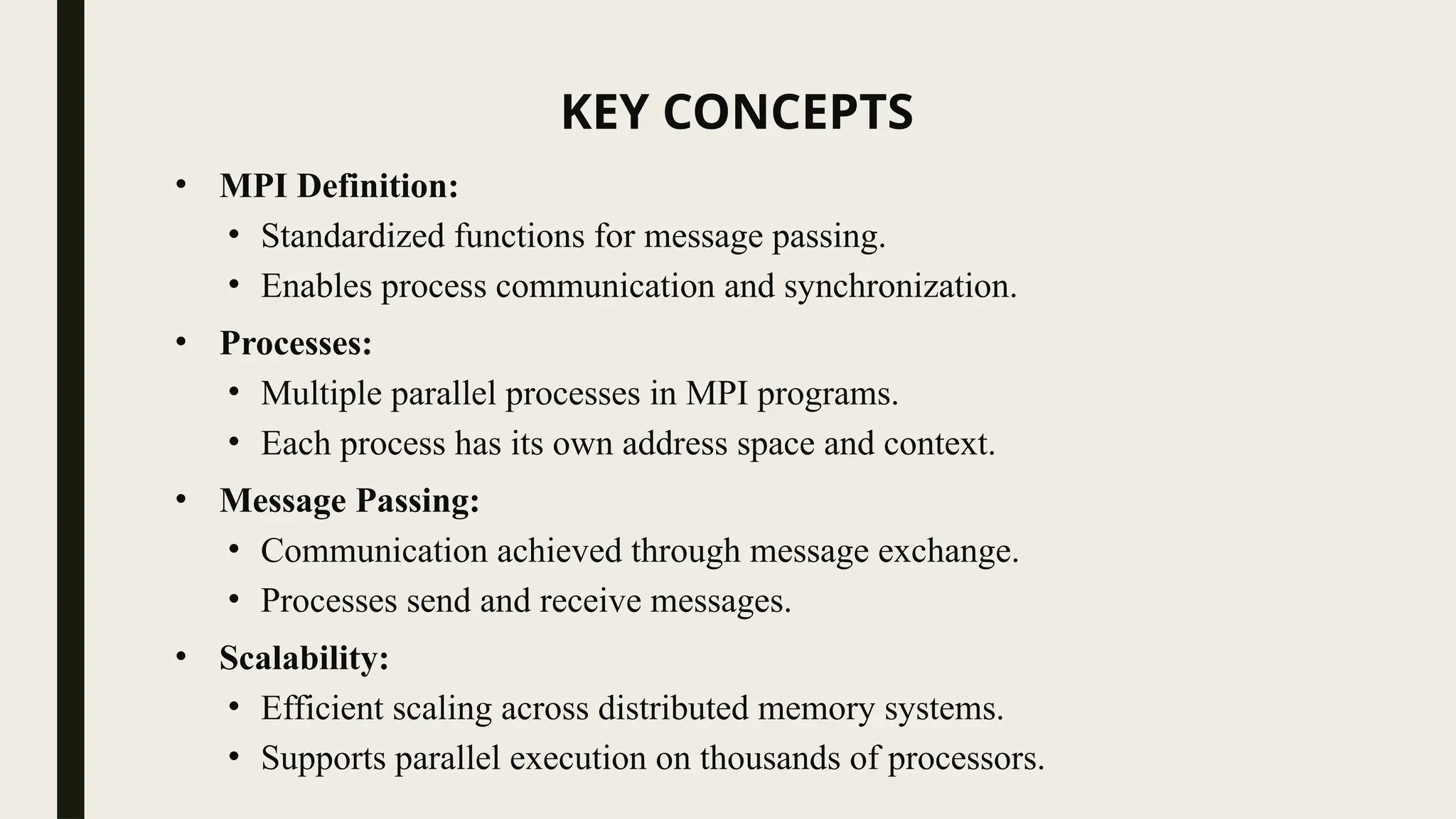KEY CONCEPTS
• MPI Definition:
• Standardized functions for message passing.
• Enables process communication and synchronization.
• Processes:
• Multiple parallel processes in MPI programs.
• Each process has its own address space and context.
• Message Passing:
• Communication achieved through message exchange.
• Processes send and receive messages.
• Scalability:
• Efficient scaling across distributed memory systems.
• Supports parallel execution on thousands of processors.
 