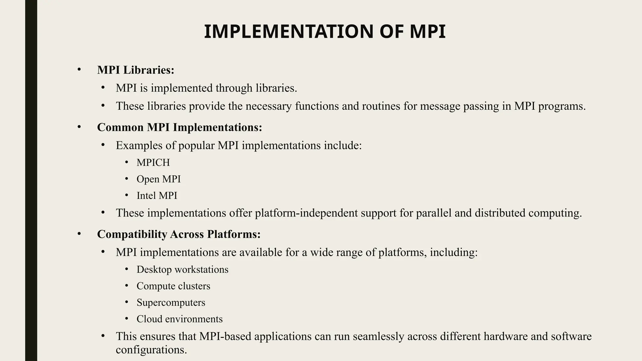 IMPLEMENTATION OF MPI
• MPI Libraries:
• MPI is implemented through libraries.
• These libraries provide the necessary functions and routines for message passing in MPI programs.
• Common MPI Implementations:
• Examples of popular MPI implementations include:
• MPICH
• Open MPI
• Intel MPI
• These implementations offer platform-independent support for parallel and distributed computing.
• Compatibility Across Platforms:
• MPI implementations are available for a wide range of platforms, including:
• Desktop workstations
• Compute clusters
• Supercomputers
• Cloud environments
• This ensures that MPI-based applications can run seamlessly across different hardware and software
configurations.
 