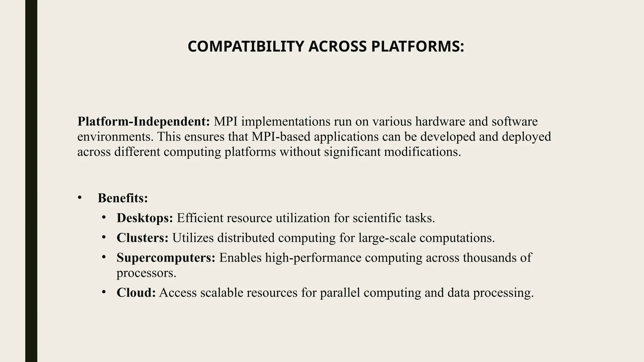COMPATIBILITY ACROSS PLATFORMS:
Platform-Independent: MPI implementations run on various hardware and software
environments. This ensures that MPI-based applications can be developed and deployed
across different computing platforms without significant modifications.
• Benefits:
• Desktops: Efficient resource utilization for scientific tasks.
• Clusters: Utilizes distributed computing for large-scale computations.
• Supercomputers: Enables high-performance computing across thousands of
processors.
• Cloud: Access scalable resources for parallel computing and data processing.
 