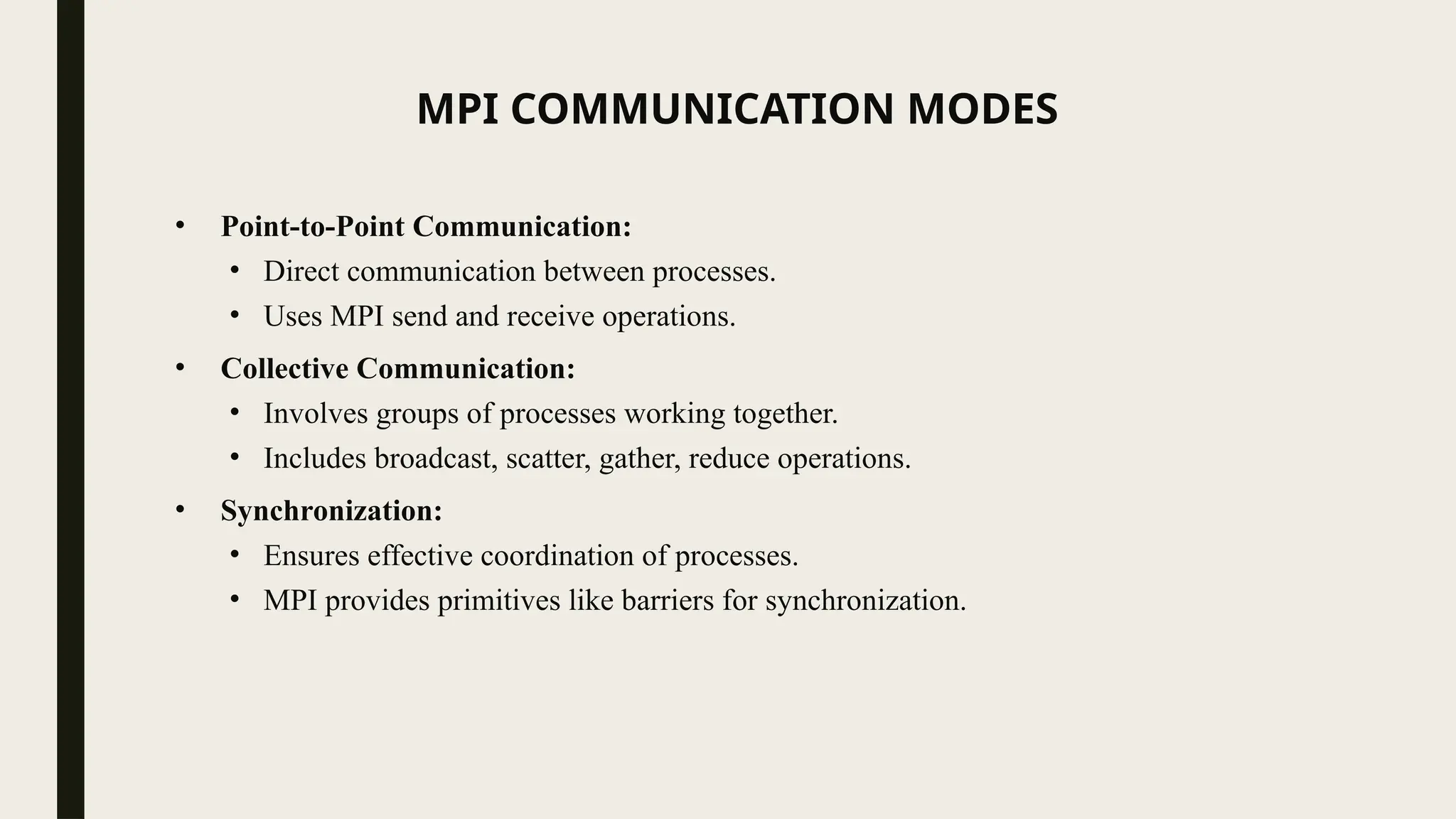 MPI COMMUNICATION MODES
• Point-to-Point Communication:
• Direct communication between processes.
• Uses MPI send and receive operations.
• Collective Communication:
• Involves groups of processes working together.
• Includes broadcast, scatter, gather, reduce operations.
• Synchronization:
• Ensures effective coordination of processes.
• MPI provides primitives like barriers for synchronization.
 