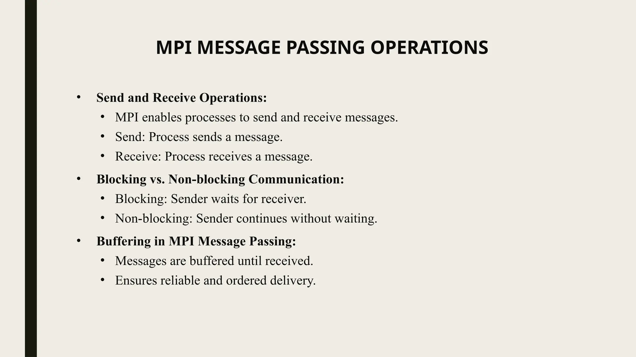 MPI MESSAGE PASSING OPERATIONS
• Send and Receive Operations:
• MPI enables processes to send and receive messages.
• Send: Process sends a message.
• Receive: Process receives a message.
• Blocking vs. Non-blocking Communication:
• Blocking: Sender waits for receiver.
• Non-blocking: Sender continues without waiting.
• Buffering in MPI Message Passing:
• Messages are buffered until received.
• Ensures reliable and ordered delivery.
 