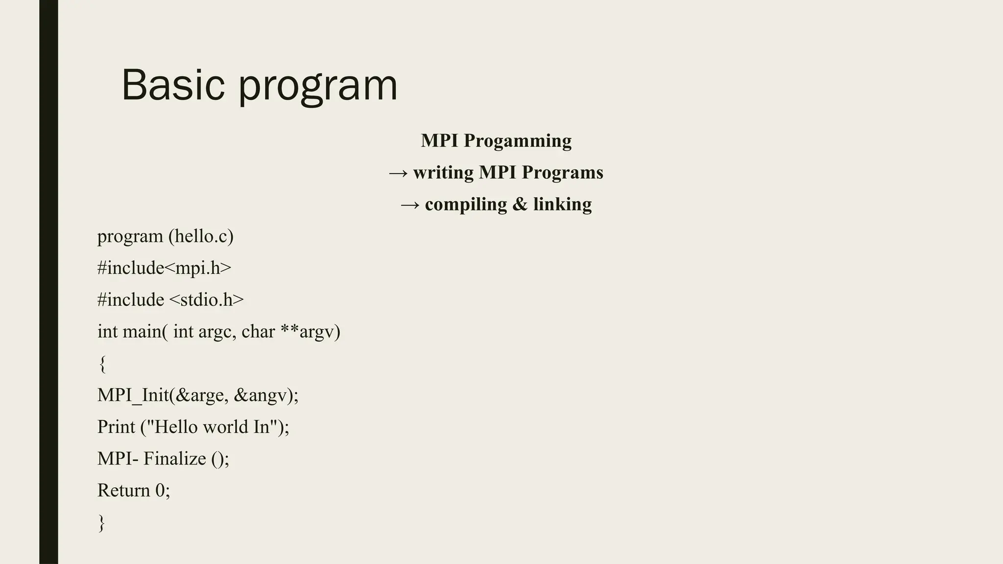 Basic program
MPI Progamming
→ writing MPI Programs
→ compiling & linking
program (hello.c)
#include<mpi.h>
#include <stdio.h>
int main( int argc, char **argv)
{
MPI_Init(&arge, &angv);
Print ("Hello world In");
MPI- Finalize ();
Return 0;
}
 