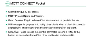MQTT CONNECT Packet
► ClientId: Unique ID per broker.
► MQTT Protocol Name and Version.
► Clean Session: Flag to indicate if the session must be persistent or not.
► Will Message: Its purpose is to notify other clients when a client disconnects
ungracefully. The broker sends this message on behalf of the client.
► KeepAlive: Period in secs the client is committed to send a PING to the
broker, so each other know if the other end is alive and reachable.
 