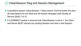 CleanSession Flag and Session Management
► A persistent session (CleanSession = false) means, that the broker will store
all subscriptions for the client and all missed messages (with Quality of
Service (QoS) 1 or 2).
► If a CONNECT packet is received with CleanSession is set to 1, the Client
and Server MUST discard any existing Session and start a new Session.
 