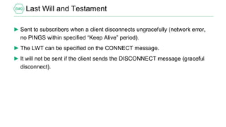 Last Will and Testament
► Sent to subscribers when a client disconnects ungracefully (network error,
no PINGS within specified “Keep Alive” period).
► The LWT can be specified on the CONNECT message.
► It will not be sent if the client sends the DISCONNECT message (graceful
disconnect).
 