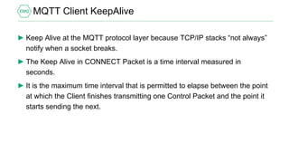 MQTT Client KeepAlive
► Keep Alive at the MQTT protocol layer because TCP/IP stacks “not always”
notify when a socket breaks.
► The Keep Alive in CONNECT Packet is a time interval measured in
seconds.
► It is the maximum time interval that is permitted to elapse between the point
at which the Client finishes transmitting one Control Packet and the point it
starts sending the next.
 