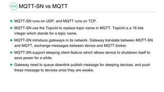 MQTT-SN vs MQTT
► MQTT-SN runs on UDP, and MQTT runs on TCP.
► MQTT-SN use the TopicId to replace topic name in MQTT. TopicId is a 16 bits
integer which stands for a topic name.
► MQTT-SN introduce gateways in its network. Gateway translate between MQTT-SN
and MQTT, exchange messages between device and MQTT broker.
► MQTT-SN support sleeping client feature which allows device to shutdown itself to
save power for a while.
► Gateway need to queue downlink publish message for sleeping devices, and push
these message to devices once they are awake.
 