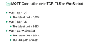 MQTT Connection over TCP, TLS or WebSocket
► MQTT over TCP
► The default port is 1883
► MQTT over TLS
► The default port is 8883
► MQTT over WebSocket
► The default port is 8083
► The URL path is ‘/mqtt’
 