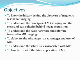 Objectives
 To know the history behind the discovery of magnetic
resonance imaging.
 To understand the principles of MR imaging and the
steps and basic physics behind image acquisition.
 To understand the basic hardware and soft ware
involved in MR imaging.
 To elaborate the advantages, disadvantages and uses of
MRI.
 To understand the safety issues associated with MRI.
 To familiarize with the latest application of MRI.
 