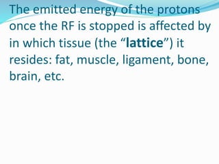 The emitted energy of the protons
once the RF is stopped is affected by
in which tissue (the “lattice”) it
resides: fat, muscle, ligament, bone,
brain, etc.
 