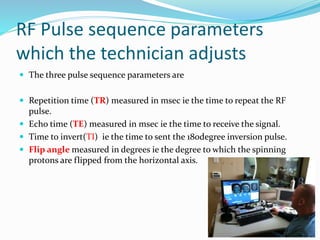 RF Pulse sequence parameters
which the technician adjusts
 The three pulse sequence parameters are
 Repetition time (TR) measured in msec ie the time to repeat the RF
pulse.
 Echo time (TE) measured in msec ie the time to receive the signal.
 Time to invert(TI) ie the time to sent the 180degree inversion pulse.
 Flip angle measured in degrees ie the degree to which the spinning
protons are flipped from the horizontal axis.
 